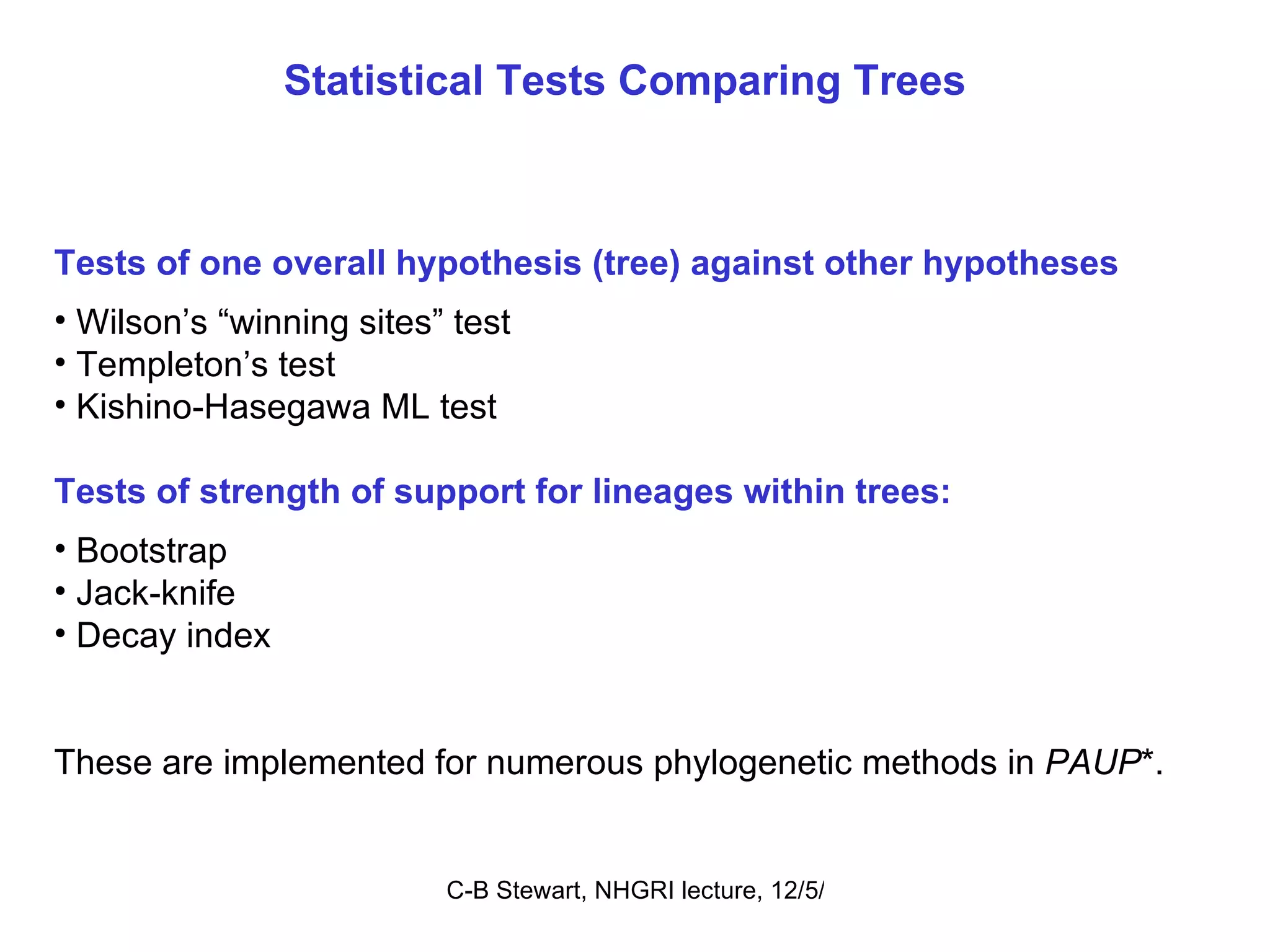 Statistical Tests Comparing Trees Tests of one overall hypothesis (tree) against other hypotheses Wilson’s “winning sites” test Templeton’s test Kishino-Hasegawa ML test Tests of strength of support for lineages within trees: Bootstrap Jack-knife Decay index These are implemented for numerous phylogenetic methods in  PAUP *. 