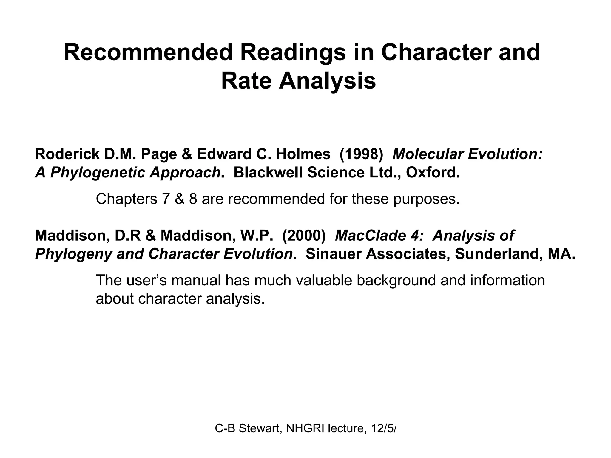 Recommended Readings in Character and Rate Analysis  Roderick D.M. Page & Edward C. Holmes  (1998)  Molecular Evolution: A Phylogenetic Approach .  Blackwell Science Ltd., Oxford.  Chapters 7 & 8 are recommended for these purposes. Maddison, D.R & Maddison, W.P.  (2000)  MacClade 4:  Analysis of Phylogeny and Character Evolution.  Sinauer Associates, Sunderland, MA. The user’s manual has much valuable background and information about character analysis.   