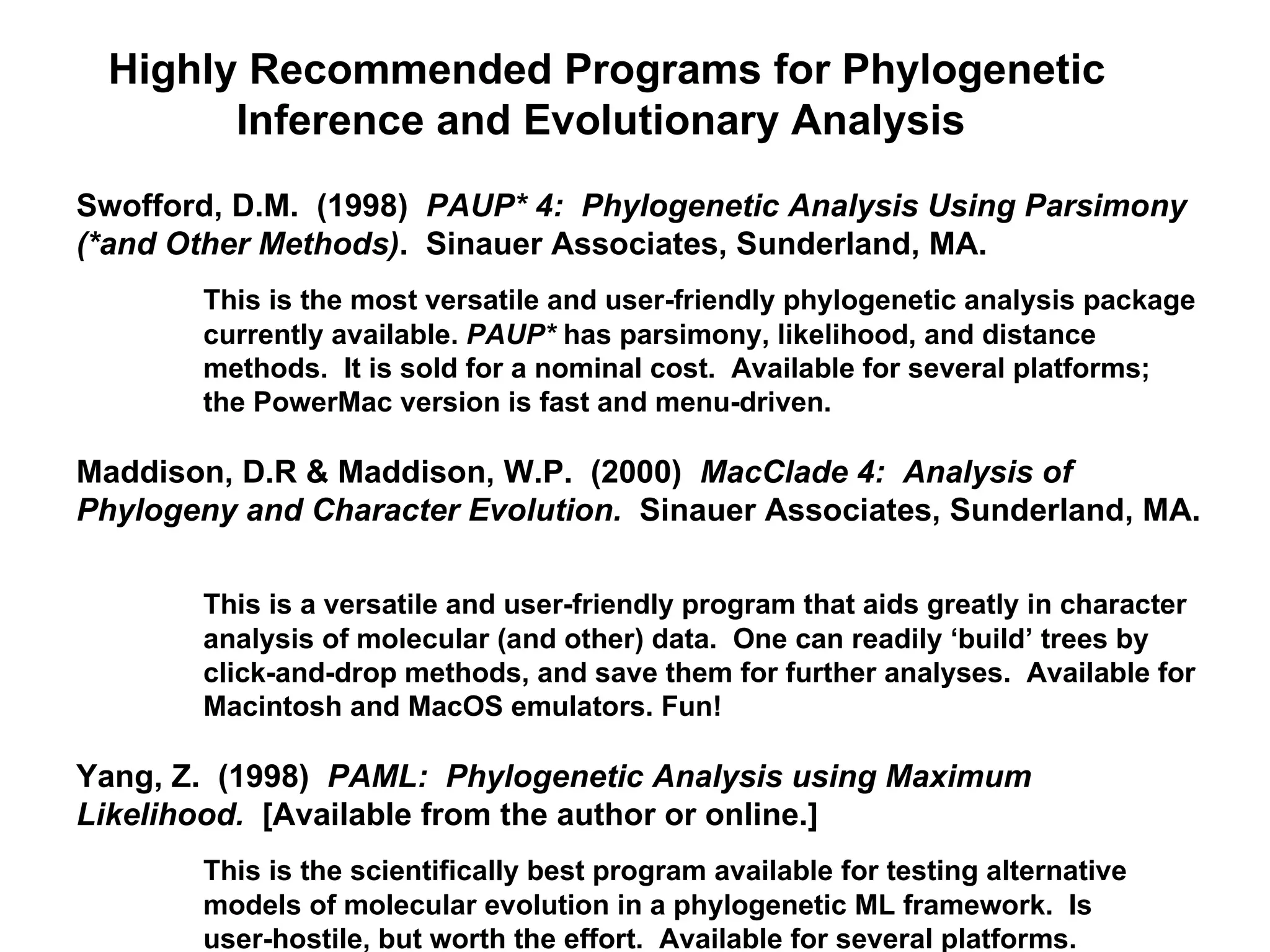 Highly Recommended Programs for Phylogenetic Inference and Evolutionary Analysis  Swofford, D.M.  (1998)  PAUP* 4:  Phylogenetic Analysis Using Parsimony (*and Other Methods) .  Sinauer Associates, Sunderland, MA.  This is the most versatile and user-friendly phylogenetic analysis package  currently available.  PAUP*  has parsimony, likelihood, and distance  methods.  It is sold for a nominal cost.  Available for several platforms;  the PowerMac version is fast and menu-driven. Maddison, D.R & Maddison, W.P.  (2000)  MacClade 4:  Analysis of Phylogeny and Character Evolution.  Sinauer Associates, Sunderland, MA.  This is a versatile and user-friendly program that aids greatly in character  analysis of molecular (and other) data.  One can readily ‘build’ trees by  click-and-drop methods, and save them for further analyses.  Available for  Macintosh and MacOS emulators. Fun!  Yang, Z.  (1998)  PAML:  Phylogenetic Analysis using Maximum  Likelihood.   [Available from the author or online.]  This is the scientifically best program available for testing alternative  models of molecular evolution in a phylogenetic ML framework.  Is  user-hostile, but worth the effort.  Available for several platforms. 