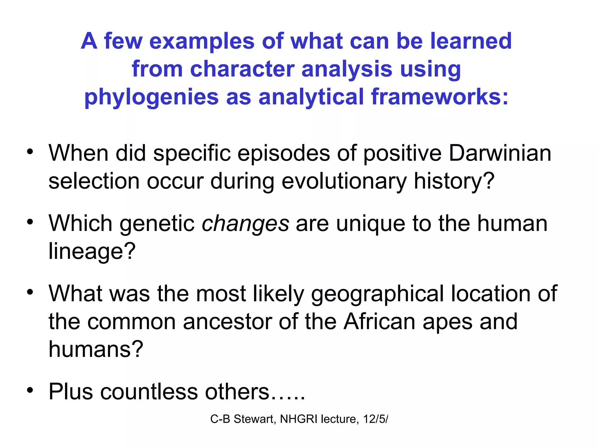 A few examples of what can be learned from character analysis using phylogenies as analytical frameworks: When did specific episodes of positive Darwinian selection occur during evolutionary history? Which genetic  changes  are unique to the human lineage? What was the most likely geographical location of the common ancestor of the African apes and humans? Plus countless others….. 