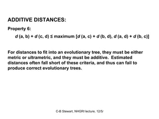 ADDITIVE DISTANCES: Property 6: d  (a, b) +  d  (c, d) ≤ maximum [ d  (a, c) +  d  (b, d),  d  (a, d) +  d  (b, c)] For distances to fit into an evolutionary tree, they must be either metric or ultrametric, and they must be additive.  Estimated distances often fall short of these criteria, and thus can fail to produce correct evolutionary trees.  