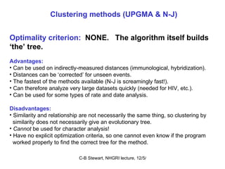 Clustering methods (UPGMA & N-J) Optimality criterion:   NONE.  The algorithm itself builds ‘ the’ tree.   Advantages: Can be used on indirectly-measured distances (immunological, hybridization). Distances can be ‘corrected’ for unseen events. The fastest of the methods available (N-J is screamingly fast!). Can therefore analyze very large datasets quickly (needed for HIV, etc.). Can be used for some types of rate and date analysis. Disadvantages: Similarity and relationship are not necessarily the same thing, so clustering by similarity does not necessarily give an evolutionary tree.  Cannot  be used for character analysis! Have no explicit optimization criteria, so one cannot even know if the program  worked properly to find the correct tree for the method. 