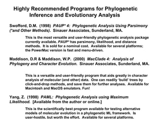 Highly Recommended Programs for Phylogenetic Inference and Evolutionary Analysis  Swofford, D.M.  (1998)  PAUP* 4:  Phylogenetic Analysis Using Parsimony (*and Other Methods) .  Sinauer Associates, Sunderland, MA.  This is the most versatile and user-friendly phylogenetic analysis package  currently available.  PAUP*  has parsimony, likelihood, and distance  methods.  It is sold for a nominal cost.  Available for several platforms;  the PowerMac version is fast and menu-driven. Maddison, D.R & Maddison, W.P.  (2000)  MacClade 4:  Analysis of Phylogeny and Character Evolution.  Sinauer Associates, Sunderland, MA.  This is a versatile and user-friendly program that aids greatly in character  analysis of molecular (and other) data.  One can readily ‘build’ trees by  click-and-drop methods, and save them for further analyses.  Available for  Macintosh and MacOS emulators. Fun!  Yang, Z.  (1998)  PAML:  Phylogenetic Analysis using Maximum  Likelihood.   [Available from the author or online.]  This is the scientifically best program available for testing alternative  models of molecular evolution in a phylogenetic ML framework.  Is  user-hostile, but worth the effort.  Available for several platforms. 