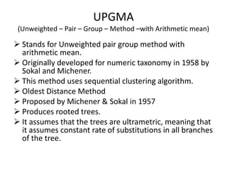 UPGMA
(Unweighted – Pair – Group – Method –with Arithmetic mean)
➢ Stands for Unweighted pair group method with
arithmetic mean.
➢ Originally developed for numeric taxonomy in 1958 by
Sokal and Michener.
➢ This method uses sequential clustering algorithm.
➢ Oldest Distance Method
➢ Proposed by Michener & Sokal in 1957
➢ Produces rooted trees.
➢ It assumes that the trees are ultrametric, meaning that
it assumes constant rate of substitutions in all branches
of the tree.
 