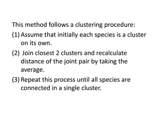 This method follows a clustering procedure:
(1) Assume that initially each species is a cluster
on its own.
(2) Join closest 2 clusters and recalculate
distance of the joint pair by taking the
average.
(3) Repeat this process until all species are
connected in a single cluster.
 