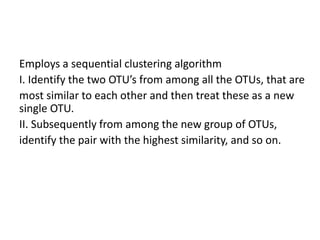 Employs a sequential clustering algorithm
I. Identify the two OTU’s from among all the OTUs, that are
most similar to each other and then treat these as a new
single OTU.
II. Subsequently from among the new group of OTUs,
identify the pair with the highest similarity, and so on.
 