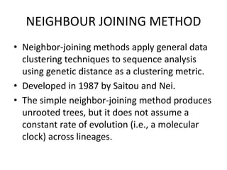 NEIGHBOUR JOINING METHOD
• Neighbor-joining methods apply general data
clustering techniques to sequence analysis
using genetic distance as a clustering metric.
• Developed in 1987 by Saitou and Nei.
• The simple neighbor-joining method produces
unrooted trees, but it does not assume a
constant rate of evolution (i.e., a molecular
clock) across lineages.
 