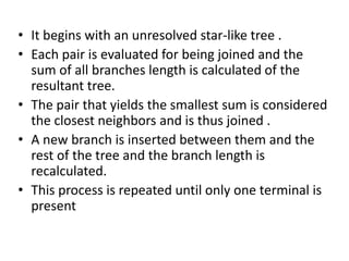 • It begins with an unresolved star-like tree .
• Each pair is evaluated for being joined and the
sum of all branches length is calculated of the
resultant tree.
• The pair that yields the smallest sum is considered
the closest neighbors and is thus joined .
• A new branch is inserted between them and the
rest of the tree and the branch length is
recalculated.
• This process is repeated until only one terminal is
present
 