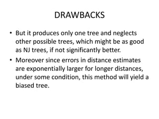 DRAWBACKS
• But it produces only one tree and neglects
other possible trees, which might be as good
as NJ trees, if not significantly better.
• Moreover since errors in distance estimates
are exponentially larger for longer distances,
under some condition, this method will yield a
biased tree.
 