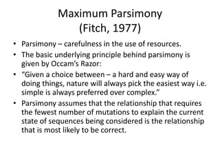 Maximum Parsimony
(Fitch, 1977)
• Parsimony – carefulness in the use of resources.
• The basic underlying principle behind parsimony is
given by Occam’s Razor:
• “Given a choice between – a hard and easy way of
doing things, nature will always pick the easiest way i.e.
simple is always preferred over complex.”
• Parsimony assumes that the relationship that requires
the fewest number of mutations to explain the current
state of sequences being considered is the relationship
that is most likely to be correct.
 