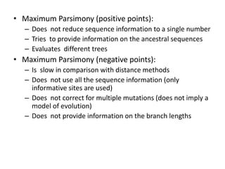 • Maximum Parsimony (positive points):
– Does not reduce sequence information to a single number
– Tries to provide information on the ancestral sequences
– Evaluates different trees
• Maximum Parsimony (negative points):
– Is slow in comparison with distance methods
– Does not use all the sequence information (only
informative sites are used)
– Does not correct for multiple mutations (does not imply a
model of evolution)
– Does not provide information on the branch lengths
 