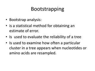 Bootstrapping
• Bootstrap analysis:
• is a statistical method for obtaining an
estimate of error.
• Is used to evaluate the reliability of a tree
• Is used to examine how often a particular
cluster in a tree appears when nucleotides or
amino acids are resampled.
 