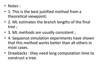 • Notes :
• 1. This is the best justified method from a
theoretical viewpoint;
• 2. ML estimates the branch lengths of the final
tree ;
• 3. ML methods are usually consistent ;
• 4. Sequence simulation experiments have shown
that this method works better than all others in
most cases.
• Drawbacks : they need long computation time to
construct a tree.
 