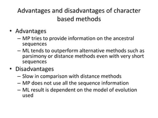 Advantages and disadvantages of character
based methods
• Advantages
– MP tries to provide information on the ancestral
sequences
– ML tends to outperform alternative methods such as
parsimony or distance methods even with very short
sequences
• Disadvantages
– Slow in comparison with distance methods
– MP does not use all the sequence information
– ML result is dependent on the model of evolution
used
 