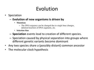 Evolution
• Speciation
– Evolution of new organisms is driven by
• Mutations
– The DNA sequence can be changed due to single base changes,
deletion/insertion of DNA segments, etc.
• Selection bias
– Speciation events lead to creation of different species.
– Speciation caused by physical separation into groups where
different genetic variants become dominant
• Any two species share a (possibly distant) common ancestor
• The molecular clock hypothesis
 