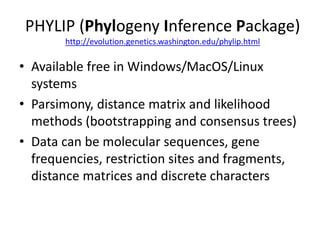PHYLIP (Phylogeny Inference Package)
http://evolution.genetics.washington.edu/phylip.html
• Available free in Windows/MacOS/Linux
systems
• Parsimony, distance matrix and likelihood
methods (bootstrapping and consensus trees)
• Data can be molecular sequences, gene
frequencies, restriction sites and fragments,
distance matrices and discrete characters
 