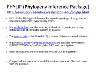 PHYLIP (Phylogeny Inference Package)
http://evolution.genetics.washington.edu/phylip.html
• PHYLIP (the PHYLogeny Inference Package) is a package of programs for
inferring phylogenies (evolutionary trees).
• It is available free over the Internet, and written to work on as many
different kinds of computer systems as possible.
• The source code is distributed (in C), and executables are also distributed.
• In particular, already-compiled executables are available for Windows
(95/98/NT/2000/me/xp/Vista), Mac OS X, and Linux systems.
• Older executables are also available for Mac OS 8 or 9 systems.
• Complete documentation is available on documentation files that come
with the package.
 