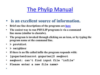 The Phylip Manual
• is an excellent source of information.
• Brief one line descriptions of the programs are here
• The easiest way to run PHYLIP programs is via a command
line menu (similar to clustalw).
• The program is invoked through clicking on an icon, or by typing the
program name at the command line.
• > protdist
• > neighbor
• If there is no file called infile the program responds with:
• [gogarten@carrot gogarten]$ seqboot
• seqboot: can't find input file "infile"
• Please enter a new file name>
•
 