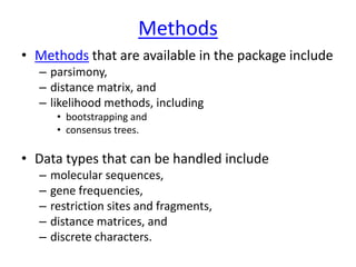 Methods
• Methods that are available in the package include
– parsimony,
– distance matrix, and
– likelihood methods, including
• bootstrapping and
• consensus trees.
• Data types that can be handled include
– molecular sequences,
– gene frequencies,
– restriction sites and fragments,
– distance matrices, and
– discrete characters.
 