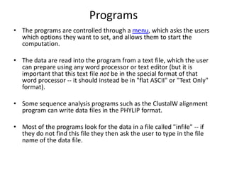 Programs
• The programs are controlled through a menu, which asks the users
which options they want to set, and allows them to start the
computation.
• The data are read into the program from a text file, which the user
can prepare using any word processor or text editor (but it is
important that this text file not be in the special format of that
word processor -- it should instead be in "flat ASCII" or "Text Only"
format).
• Some sequence analysis programs such as the ClustalW alignment
program can write data files in the PHYLIP format.
• Most of the programs look for the data in a file called "infile" -- if
they do not find this file they then ask the user to type in the file
name of the data file.
 