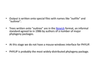 • Output is written onto special files with names like "outfile" and
"outtree".
• Trees written onto "outtree" are in the Newick format, an informal
standard agreed to in 1986 by authors of a number of major
phylogeny packages.
• At this stage we do not have a mouse-windows interface for PHYLIP.
• PHYLIP is probably the most widely-distributed phylogeny package.
 