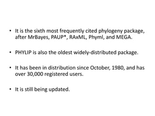 • It is the sixth most frequently cited phylogeny package,
after MrBayes, PAUP*, RAxML, Phyml, and MEGA.
• PHYLIP is also the oldest widely-distributed package.
• It has been in distribution since October, 1980, and has
over 30,000 registered users.
• It is still being updated.
 