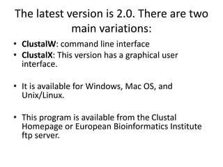 The latest version is 2.0. There are two
main variations:
• ClustalW: command line interface
• ClustalX: This version has a graphical user
interface.
• It is available for Windows, Mac OS, and
Unix/Linux.
• This program is available from the Clustal
Homepage or European Bioinformatics Institute
ftp server.
 