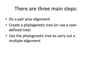 There are three main steps:
• Do a pair wise alignment
• Create a phylogenetic tree (or use a user-
defined tree)
• Use the phylogenetic tree to carry out a
multiple alignment
 
