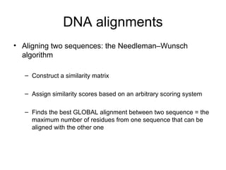 DNA alignments 
• Aligning two sequences: the Needleman–Wunsch 
algorithm 
– Construct a similarity matrix 
– Assign similarity scores based on an arbitrary scoring system 
– Finds the best GLOBAL alignment between two sequence = the 
maximum number of residues from one sequence that can be 
aligned with the other one 
 