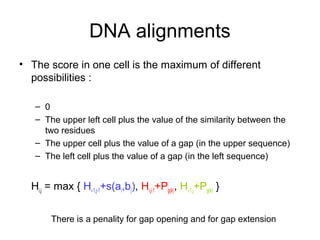 DNA alignments 
• The score in one cell is the maximum of different 
possibilities : 
– 0 
– The upper left cell plus the value of the similarity between the 
two residues 
– The upper cell plus the value of a gap (in the upper sequence) 
– The left cell plus the value of a gap (in the left sequence) 
Hi,j = max { Hi-1,j-1+s(ai,bj), Hi,j-1+Pg(k), Hi-1,j+Pg(k) } 
There is a penality for gap opening and for gap extension 
 