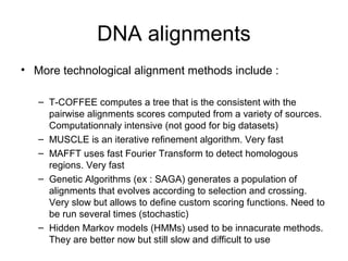 DNA alignments 
• More technological alignment methods include : 
– T-COFFEE computes a tree that is the consistent with the 
pairwise alignments scores computed from a variety of sources. 
Computationnaly intensive (not good for big datasets) 
– MUSCLE is an iterative refinement algorithm. Very fast 
– MAFFT uses fast Fourier Transform to detect homologous 
regions. Very fast 
– Genetic Algorithms (ex : SAGA) generates a population of 
alignments that evolves according to selection and crossing. 
Very slow but allows to define custom scoring functions. Need to 
be run several times (stochastic) 
– Hidden Markov models (HMMs) used to be innacurate methods. 
They are better now but still slow and difficult to use 
 