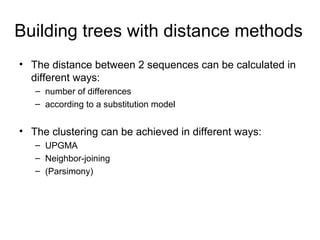 Building trees with distance methods 
• The distance between 2 sequences can be calculated in 
different ways: 
– number of differences 
– according to a substitution model 
• The clustering can be achieved in different ways: 
– UPGMA 
– Neighbor-joining 
– (Parsimony) 
 
