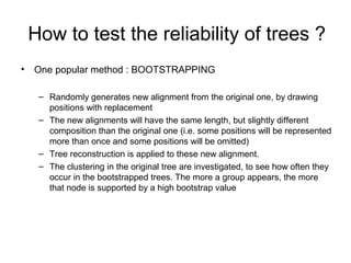 How to test the reliability of trees ? 
• One popular method : BOOTSTRAPPING 
– Randomly generates new alignment from the original one, by drawing 
positions with replacement 
– The new alignments will have the same length, but slightly different 
composition than the original one (i.e. some positions will be represented 
more than once and some positions will be omitted) 
– Tree reconstruction is applied to these new alignment. 
– The clustering in the original tree are investigated, to see how often they 
occur in the bootstrapped trees. The more a group appears, the more 
that node is supported by a high bootstrap value 
 