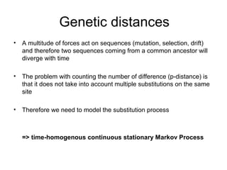 Genetic distances 
• A multitude of forces act on sequences (mutation, selection, drift) 
and therefore two sequences coming from a common ancestor will 
diverge with time 
• The problem with counting the number of difference (p-distance) is 
that it does not take into account multiple substitutions on the same 
site 
• Therefore we need to model the substitution process 
=> time-homogenous continuous stationary Markov Process 
 