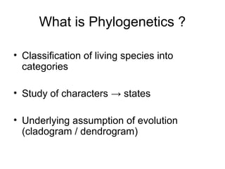 What is Phylogenetics ? 
• Classification of living species into 
categories 
• Study of characters → states 
• Underlying assumption of evolution 
(cladogram / dendrogram) 
 