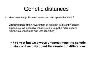 Genetic distances 
• How does the p-distance correlates with speciation time ? 
When we look at the divergence of proteins in distantly related 
organisms, we expect a linear relation (e.g. the more distant 
organisms share less and less identities) 
=> correct but we always underestimate the genetic 
distance if we only count the number of differences 
 