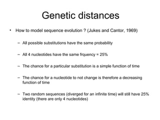 Genetic distances 
• How to model sequence evolution ? (Jukes and Cantor, 1969) 
– All possible substitutions have the same probability 
– All 4 nucleotides have the same frquency = 25% 
– The chance for a particular substitution is a simple function of time 
– The chance for a nucleotide to not change is therefore a decreasing 
function of time 
– Two random sequences (diverged for an infinite time) will still have 25% 
identity (there are only 4 nucleotides) 
 