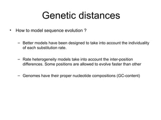 Genetic distances 
• How to model sequence evolution ? 
– Better models have been designed to take into account the individuality 
of each substitution rate. 
– Rate heterogeneity models take into account the inter-position 
differences. Some positions are allowed to evolve faster than other 
– Genomes have their proper nucleotide compositions (GC-content) 
 