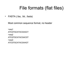 File formats (flat files) 
• FASTA (.fas, .fst, .fasta) 
Most common sequence format, no header 
>seq1 
ATCGTGCATACGAGCT 
>seq2 
ATCGTGCATACGACGT 
>seq3 
ATCGTGCATACGAAGT 
 