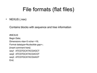 File formats (flat files) 
• NEXUS (.nex) 
Contains blocks with sequence and tree information 
#NEXUS 
Begin Data; 
Dimensions ntax=3 nchar =16; 
Format datatype=Nucleotide gap=-; 
[insert comment here] 
seq1 ATCGTGCATACGAGCT 
seq2 ATCGTGCATACGACGT 
seq3 ATCGTGCATACGAAGT 
End; 
 