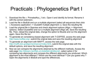 Practicals : Phylogenetics Part I 
1. Download the file « PrimatesNuc_1.txt». Open it and identify its format. Rename it 
with the correct extension. 
2. Load the file in BioEdit and run a multiple alignment (select all sequences then click 
« Accessory application -> ClustalW multiple alignment »). Save the resulting file 
3. Load the original file in Seaview and check alignment options (Align -> Alignment 
options). Select ClustalW2 and run a multiple alignment (Align all). Save the resulting 
file. Then, reload the original data, change the option to Muscle and run the alignment 
again. Save this file too 
4. To generate an consistency-based alignment with T-COFFEE, access the web page 
http://www.tcoffee.org/, submit the original data and save the resulting alignment 
5. To generate an alignment with MAFFT, access the web page 
http://mafft.cbrc.jp/alignment/server/index.html, submit the original data with the 
default options, and save the resulting alignment 
6. Now we can compare the alignments obtained by the different methods. Access the 
web page http://bibiserv.techfak.uni-bielefeld.de/altavist/, select option 2 for 
comparing two alignments and compare the different alignments you produced. Which 
alignment is the most different ? Which are the most identical ? Can you guess why ? 
Open the alignments in BioEdit and spot the differences. 
 