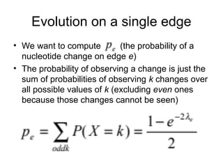 Evolution on a single edge
• We want to compute (the probability of a
nucleotide change on edge e)
• The probability of observing a change is just the
sum of probabilities of observing k changes over
all possible values of k (excluding even ones
because those changes cannot be seen)
 