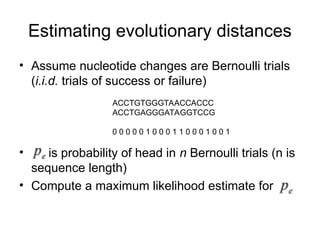 Estimating evolutionary distances
• Assume nucleotide changes are Bernoulli trials
(i.i.d. trials of success or failure)
• is probability of head in n Bernoulli trials (n is
sequence length)
• Compute a maximum likelihood estimate for
ACCTGTGGGTAACCACCC
ACCTGAGGGATAGGTCCG
0 0 0 0 0 1 0 0 0 1 1 0 0 0 1 0 0 1
 