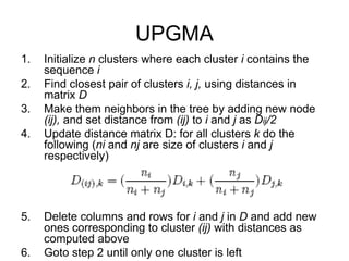 1. Initialize n clusters where each cluster i contains the
sequence i
2. Find closest pair of clusters i, j, using distances in
matrix D
3. Make them neighbors in the tree by adding new node
(ij), and set distance from (ij) to i and j as Dij/2
4. Update distance matrix D: for all clusters k do the
following (ni and nj are size of clusters i and j
respectively)
5. Delete columns and rows for i and j in D and add new
ones corresponding to cluster (ij) with distances as
computed above
6. Goto step 2 until only one cluster is left
UPGMA
 