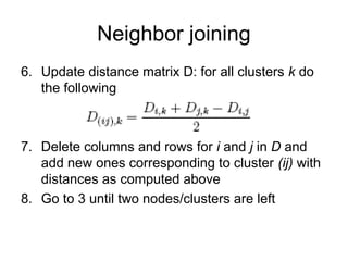 Neighbor joining
6. Update distance matrix D: for all clusters k do
the following
7. Delete columns and rows for i and j in D and
add new ones corresponding to cluster (ij) with
distances as computed above
8. Go to 3 until two nodes/clusters are left
 