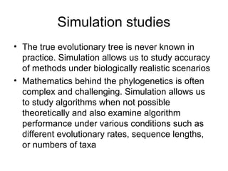 Simulation studies
• The true evolutionary tree is never known in
practice. Simulation allows us to study accuracy
of methods under biologically realistic scenarios
• Mathematics behind the phylogenetics is often
complex and challenging. Simulation allows us
to study algorithms when not possible
theoretically and also examine algorithm
performance under various conditions such as
different evolutionary rates, sequence lengths,
or numbers of taxa
 