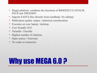 Why use MEGA 6.0 ?
• Single platform, combines the functions of BIOEDIT,CLUSTALW,
PAUP and TREEDIST
• Imports FASTA files directly from GenBank: No editing!
• Publication quality output / statistical corroboration.
• Executes on your laptop / desktop.
• User friendly GUI
• Versatile / Flexible
• Highest number of citations
• Open source / Freeware
• No codes to memorize
 