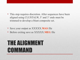 THE ALIGNMENT
COMMAND
• This step requires discretion. After sequences have been
aligned using CLUSTALW, 5’ and 3’ ends must be
trimmed to develop a blunt composite set.
• Save your output as XXXXX.MAS file
• Before exiting save as XXXXX.MEG file
 