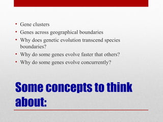 Some concepts to think
about:
• Gene clusters
• Genes across geographical boundaries
• Why does genetic evolution transcend species
boundaries?
• Why do some genes evolve faster that others?
• Why do some genes evolve concurrently?
 