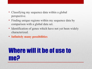 Where will it be of use to
me?
• Classifying my sequence data within a global
perspective.
• Finding unique regions within my sequence data by
comparison with a global data set.
• Identification of genes which have not yet been widely
characterized.
• Infinitely many possibilities
 